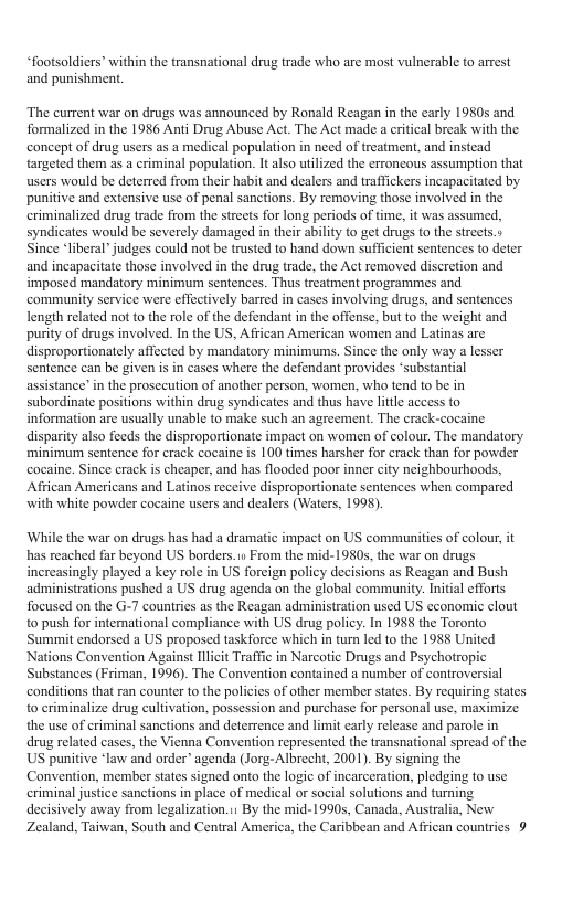“footsoldiers” within the transnational drug trade who are most vulnerable to arrest and punishment. The current war on drugs was announced by Ronald Reagan in the carly 1950s and formalized in the 1986 Anti Drug Abuse Act. The Act made a critical break with the concept of drug users as a medical population in need of treatment, and instead targeted them as a criminal population. It lso utilized the erroncous assumption that users would be deterred from their habit and dealers and trafickers incapacitated by punitive and extensive use of penal sanctions. By removing those involved in the eriminalized drug trade from the streets for long periods of time, it was assumed, syndicates would be severely damaged in their ability to get drugs to the streets.» ince “liberal” judges could not be trusted to hand down sufficient sentences to deter and ineapacitate those involved in the drug trade, the Act removed discretion and imposed mandatory minimum sentences. Thus treatment programmes and commanity service were effectively barred in cases involving drugs, and sentences length related not to the role of the defendant in the offense, but o the weight and purity of drugs involved. In the US, Affican American women and Latinas arc disproportionately affected by mandatory minimums. Since the only way a lesser sentence can be given s in cases where the defendant provides ‘substantial assistance’ in the prosccution of another person, women, who tend to be in subordinate positions within drug syndicates and thus have little access to information are usually unable to make such an agreement. The crack-cocaine. disparity also feeds the disproportionate impact on women of colour. The mandatory minimum sentence for crack cocaine is 100 times harsher for crack than for powder cocaine. Since crack s cheaper, and has flooded poor inne city neighbourhoods, Affican Americans and Latinos receive disproportionate sentences when compared with white powder cocaine users and dealers (Waters, 1998). ‘While the war on drugs has had a dramatic impact on US communities of colour, it has reached far beyond US borders. s From the mid-1980s, the war on drugs increasingly played a key role in US forcign policy decisions as Reagan and Bush administrations pushed a US drug agenda on the global community. Initial efforts focused on the G-7 countries as the Reagan administration used US economie clout to push for intemational compliance with US drug policy. In 1988 the Toronto Summit endorsed a US proposed taskforce which in turn led to the 1988 United Nations Convention Against Ilicit Traffic in Narcotic Drugs and Psychotropic Substances (Friman, 1996). The Convention contained a number of controversial conditions that ran counter to the policies of other member states. By requiring states to criminalize drug cultivation, possession and purchase for personal use, maximize the use of criminal sanctions and deterrence and limit carly release and parole in drug related cases, the Vienna Convention represented the transnational spread of the US punitive *law and order” agenda (Jorg-Albrecht, 2001). By signing the Convention, member states signed onto the logic of incarceration, pledging 1o use criminal justice sanctions in place of medical or social solutions and turning decisively away from legalization.i1 By the mid-1990s, Canada, Australia, New Zealand, Taiwan, South and Central America, the Caribbean and African countries 9